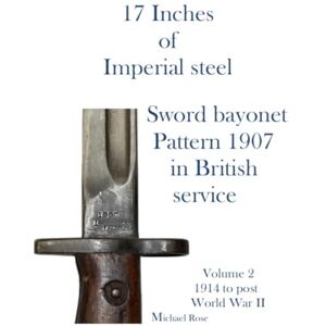 Rose, Mr Michael 17 Inches of imperial Steel. Sword bayonet Pattern 1907 in British service.: Volume 2 1914 to post World War II Rose, Mr Michael 17 Inches of imperial Steel. Sword bayonet Pattern 1907 in British service.: Volume 2 1914 to post World War II