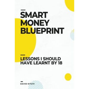 Kituyi, David Smart Money Blueprint: Lessons I Should Have Learnt by 18 Kituyi, David Smart Money Blueprint: Lessons I Should Have Learnt by 18