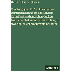 Uhlenau, Gottfried Uhlig von Das Kriegsjahr 1813 mit besonderer Berücksichtigung der Schlacht bei Kulm Nach authentischen Quellen bearbeitet. Mit einem Schlachtplane, u. 3 Ansichten der Monumente bei Kulm Uhlenau, Gottfried Uhlig von Das Kriegsjahr 1813 mit besonderer Berücksichtigung der Schlacht bei Kulm Nach authentischen Quellen bearbeitet. Mit einem Schlachtplane, u. 3 Ansichten der Monumente bei Kulm
