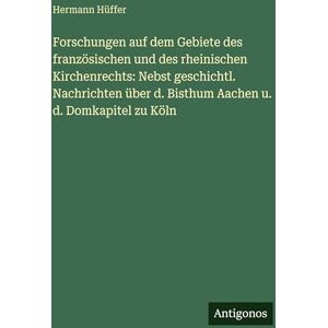 Hüffer, Hermann Forschungen auf dem Gebiete des französischen und des rheinischen Kirchenrechts: Nebst geschichtl. Nachrichten über d. Bisthum Aachen u. d. Domkapitel zu Köln Hüffer, Hermann Forschungen auf dem Gebiete des französischen und des rheinischen Kirchenrechts: Nebst geschichtl. Nachrichten über d. Bisthum Aachen u. d. Domkapitel zu Köln
