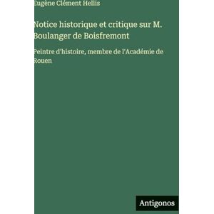 Hellis, Eugène Clément Notice historique et critique sur M. Boulanger de Boisfremont: Peintre d'histoire, membre de l'Académie de Rouen Hellis, Eugène Clément Notice historique et critique sur M. Boulanger de Boisfremont: Peintre d'histoire, membre de l'Académie de Rouen