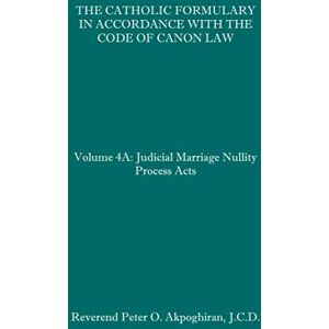 Akpoghiran J.C.D., Rev. Peter O. The Catholic Formulary in Accordance with the Code of Canon Law: Volume 4A: Judicial Process Marriage Nullity Acts Akpoghiran J.C.D., Rev. Peter O. The Catholic Formulary in Accordance with the Code of Canon Law: Volume 4A: Judicial Process Marriage Nullity Acts