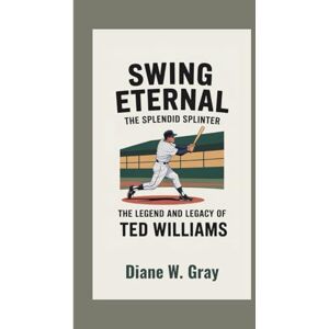 W. Gray, Diane Swing Eternal: The Splendid Splinter: The Legend and Legacy of Ted Williams W. Gray, Diane Swing Eternal: The Splendid Splinter: The Legend and Legacy of Ted Williams
