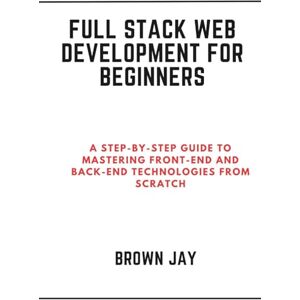 Jay, Brown Full Stack Web Development for Beginners: A Step-by-Step Guide to Mastering Front-End and Back-End Technologies from Scratch Jay, Brown Full Stack Web Development for Beginners: A Step-by-Step Guide to Mastering Front-End and Back-End Technologies from Scratch