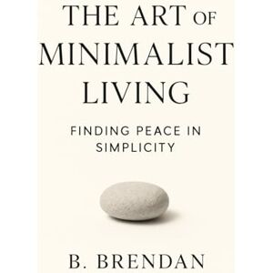 Brendan, B. The Art of Minimalist Living: Finding Peace in Simplicity Brendan, B. The Art of Minimalist Living: Finding Peace in Simplicity