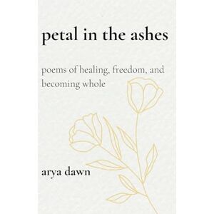 Dawn, Arya Petals in the Ashes: Poems of Healing, Freedom, and Becoming Whole Dawn, Arya Petals in the Ashes: Poems of Healing, Freedom, and Becoming Whole