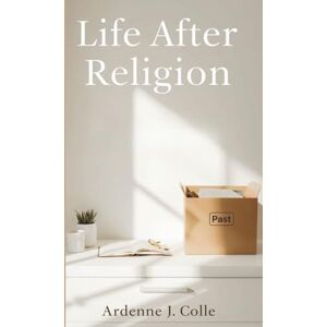 J. Colle, Ardenne Life After Religion: A Practical Guide For New Nonbelievers J. Colle, Ardenne Life After Religion: A Practical Guide For New Nonbelievers