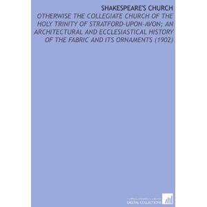 Bloom, J. Harvey (James Harvey) Shakespeare's Church: Otherwise the Collegiate Church of the Holy Trinity of Stratford-Upon-Avon; an Architectural and Ecclesiastical History of the Fabric and Its Ornaments (1902) Bloom, J. Harvey (James Harvey) Shakespeare's Church: Otherwise the Collegiate Church of the Holy Trinity of Stratford-Upon-Avon; an Architectural and Ecclesiastical History of the Fabric and Its Ornaments (1902)