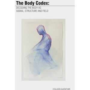 Guenther, Colleen The Body Codex:: Decoding the Body as Signal, Structure and Field Guenther, Colleen The Body Codex:: Decoding the Body as Signal, Structure and Field