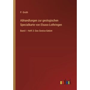 Groth, P. Abhandlungen zur geologischen Specialkarte von Elsass-Lothringen: Band I Heft 3: Das Gneiss-Gebiet Groth, P. Abhandlungen zur geologischen Specialkarte von Elsass-Lothringen: Band I Heft 3: Das Gneiss-Gebiet