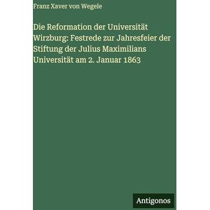 Wegele, Franz Xaver von Die Reformation der Universität Wirzburg: Festrede zur Jahresfeier der Stiftung der Julius Maximilians Universität am 2. Januar 1863 Wegele, Franz Xaver von Die Reformation der Universität Wirzburg: Festrede zur Jahresfeier der Stiftung der Julius Maximilians Universität am 2. Januar 1863
