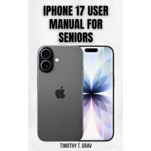 T. Grav, Timothy iPhone 17 User Manual for Seniors: Simple Steps to Stay Connected, Informed, and Secure T. Grav, Timothy iPhone 17 User Manual for Seniors: Simple Steps to Stay Connected, Informed, and Secure