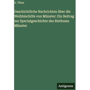 Tibus, A Geschichtliche Nachrichten über die Weihbischöfe von Münster: Ein Beitrag zur Specialgeschichte des Bisthums Münster Tibus, A Geschichtliche Nachrichten über die Weihbischöfe von Münster: Ein Beitrag zur Specialgeschichte des Bisthums Münster