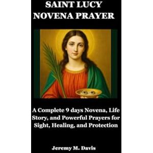 Davis, Jeremy M. SAINT LUCY NOVENA PRAYER: A Complete 9 days Novena, Life Story, and Powerful Prayers for Sight, Healing, and Protection Davis, Jeremy M. SAINT LUCY NOVENA PRAYER: A Complete 9 days Novena, Life Story, and Powerful Prayers for Sight, Healing, and Protection