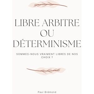 Brémond, Paul LIBRE ARBITRE OU DÉTERMINISME: Sommes-nous vraiment libres de nos choix ? Brémond, Paul LIBRE ARBITRE OU DÉTERMINISME: Sommes-nous vraiment libres de nos choix ?