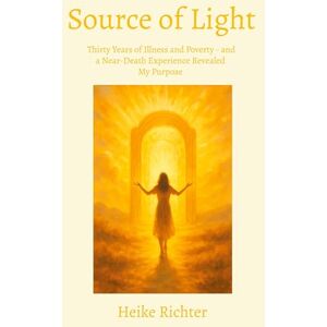 Richter, Heike Source of Light: Thirty Years of Illness and Poverty and a Near-Death Experience Revealed My Purpose Richter, Heike Source of Light: Thirty Years of Illness and Poverty and a Near-Death Experience Revealed My Purpose
