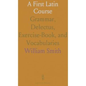 William, Smith A First Latin Course: Grammar, Delectus, Exercise-Book, and Vocabularies William, Smith A First Latin Course: Grammar, Delectus, Exercise-Book, and Vocabularies