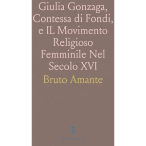 Bruto, Amante Giulia Gonzaga, Contessa di Fondi, e IL Movimento Religioso Femminile Nel Secolo XVI: Con Due Incisioni e Molti Documenti Inediti Bruto, Amante Giulia Gonzaga, Contessa di Fondi, e IL Movimento Religioso Femminile Nel Secolo XVI: Con Due Incisioni e Molti Documenti Inediti