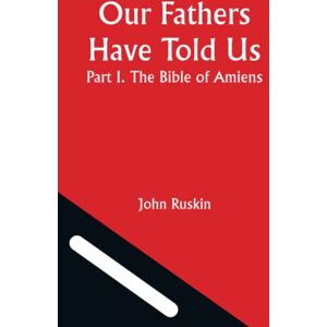 John Ruskin Our Fathers Have Told Us; Part I. The Bible of Amiens John Ruskin Our Fathers Have Told Us; Part I. The Bible of Amiens