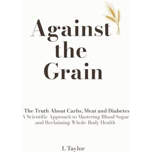 Taylor Against The Grain: The Truth About Carbs, Meat and Diabetes A Scientific Approach to Mastering Blood Sugar and Reclaiming Whole-Body Health Taylor Against The Grain: The Truth About Carbs, Meat and Diabetes A Scientific Approach to Mastering Blood Sugar and Reclaiming Whole-Body Health
