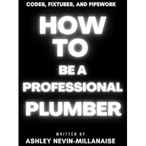 Nevin-Millanaise, Ashley How to Be a Professional Plumber: Codes, Fixtures, and Pipework Nevin-Millanaise, Ashley How to Be a Professional Plumber: Codes, Fixtures, and Pipework
