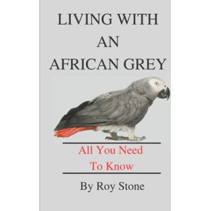 Stone, Roy Living With An African Grey Parrot: All You Need To Know About Owning And Caring For An African Grey Stone, Roy Living With An African Grey Parrot: All You Need To Know About Owning And Caring For An African Grey