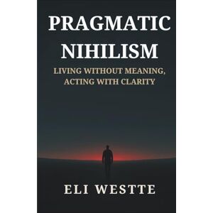 Westte, Eli Pragmatic Nihilism: Living Without Meaning, Acting With Clarity: How to Find Purpose in a World Without Truth Westte, Eli Pragmatic Nihilism: Living Without Meaning, Acting With Clarity: How to Find Purpose in a World Without Truth