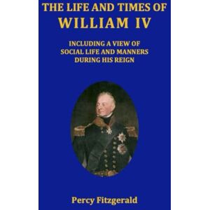 Fitzgerald, Percy Hetherington The life and times of William IV: Including a view of social life and manners during his reign Fitzgerald, Percy Hetherington The life and times of William IV: Including a view of social life and manners during his reign