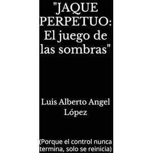 Angel López, Luis Alberto JAQUE PERPETUO: El juego de las sombras": (Porque el control nunca termina, solo se reinicia) Angel López, Luis Alberto JAQUE PERPETUO: El juego de las sombras": (Porque el control nunca termina, solo se reinicia)