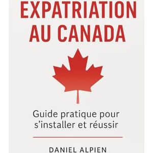 Alpien, Daniel Expatriation au Canada: Guide pratique pour s'installer et réussir Alpien, Daniel Expatriation au Canada: Guide pratique pour s'installer et réussir