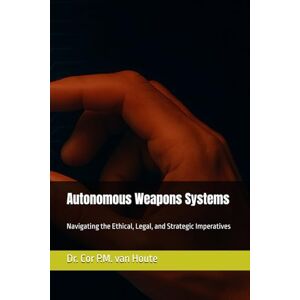 van Houte, Dr. Cor P.M. Autonomous Weapons Systems: Navigating the Ethical, Legal, and Strategic Imperatives (Military Science) van Houte, Dr. Cor P.M. Autonomous Weapons Systems: Navigating the Ethical, Legal, and Strategic Imperatives (Military Science)