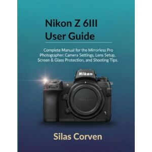 Corven, Silas Nikon Z 6III User Guide: Complete Manual for the Mirrorless Pro Photographer: Camera Settings, Lens Setup, Screen & Glass Protection, and Shooting Tips Corven, Silas Nikon Z 6III User Guide: Complete Manual for the Mirrorless Pro Photographer: Camera Settings, Lens Setup, Screen & Glass Protection, and Shooting Tips
