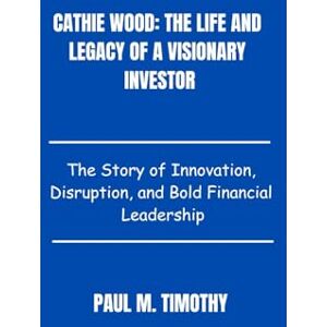 Timothy, Paul M. Cathie Wood: The Life and Legacy of a Visionary Investor: The Story of Innovation, Disruption, and Bold Financial Leadership Timothy, Paul M. Cathie Wood: The Life and Legacy of a Visionary Investor: The Story of Innovation, Disruption, and Bold Financial Leadership