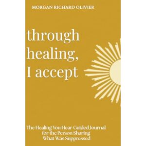 Olivier, Morgan Richard Through Healing, I Accept: The Healing You Hear Guided Journal for the Person Sharing What Was Suppressed Olivier, Morgan Richard Through Healing, I Accept: The Healing You Hear Guided Journal for the Person Sharing What Was Suppressed