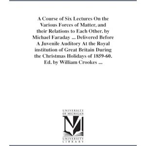 Michigan Historical Reprint Series A course of six lectures on the various forces of matter, and their relations to each other. By Michael Faraday ... Delivered before a juvenile ... Cro (The ) Michigan Historical Reprint Series A course of six lectures on the various forces of matter, and their relations to each other. By Michael Faraday ... Delivered before a juvenile ... Cro (The )