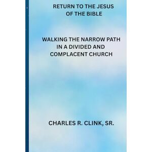 Clink Sr, Charles R RETURN TO JESUS OF THE BIBLE: WALKING THE NARROW PATH IN A DIVIDED AND COMPLACENT CHURCH Clink Sr, Charles R RETURN TO JESUS OF THE BIBLE: WALKING THE NARROW PATH IN A DIVIDED AND COMPLACENT CHURCH