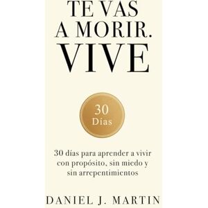 Martin, Daniel J. Te vas a morir. Vive: 30 días para aprender a vivir con propósito, sin miedo y sin arrepentimientos Martin, Daniel J. Te vas a morir. Vive: 30 días para aprender a vivir con propósito, sin miedo y sin arrepentimientos