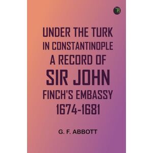 G. F. Abbott Under the Turk in Constantinople: A record of Sir John Finch's Embassy, 1674-1681 G. F. Abbott Under the Turk in Constantinople: A record of Sir John Finch's Embassy, 1674-1681
