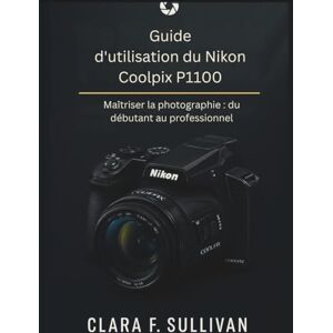 Sullivan, Clara F. Guide d'utilisation du Nikon Coolpix P1100: Maîtriser la photographie du débutant au professionnel Sullivan, Clara F. Guide d'utilisation du Nikon Coolpix P1100: Maîtriser la photographie du débutant au professionnel