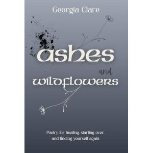 Clare, Georgia Ashes & Wildflowers: Poetry for healing, starting over, and finding yourself again Clare, Georgia Ashes & Wildflowers: Poetry for healing, starting over, and finding yourself again