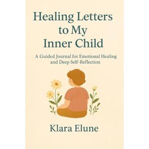 Elune, Klara Healing Letters to My Inner Child: A Guided Journal for Emotional Healing and Deep Self-Reflection Elune, Klara Healing Letters to My Inner Child: A Guided Journal for Emotional Healing and Deep Self-Reflection