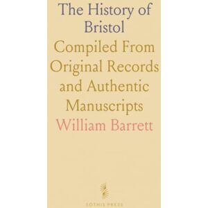 William, Barrett The History of Bristol: Compiled From Original Records and Authentic Manuscripts William, Barrett The History of Bristol: Compiled From Original Records and Authentic Manuscripts