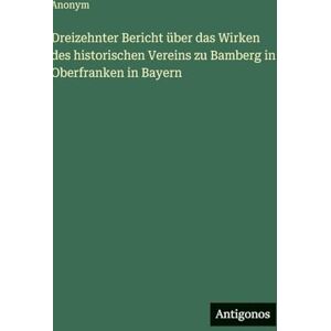 Anonym Dreizehnter Bericht über das Wirken des historischen Vereins zu Bamberg in Oberfranken in Bayern Anonym Dreizehnter Bericht über das Wirken des historischen Vereins zu Bamberg in Oberfranken in Bayern