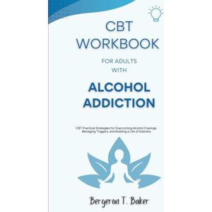 T. Baker, Bergeron CBT Workbook for Adults with Alcohol Addiction: CBT Practical Strategies for Overcoming Alcohol Cravings, Managing Triggers, and Building a Life of Sobriety T. Baker, Bergeron CBT Workbook for Adults with Alcohol Addiction: CBT Practical Strategies for Overcoming Alcohol Cravings, Managing Triggers, and Building a Life of Sobriety