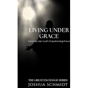 Schmidt, Joshua Living Under Grace: A Journey into God’s Transforming Power: 1 (The Great Exchange Series) Schmidt, Joshua Living Under Grace: A Journey into God’s Transforming Power: 1 (The Great Exchange Series)