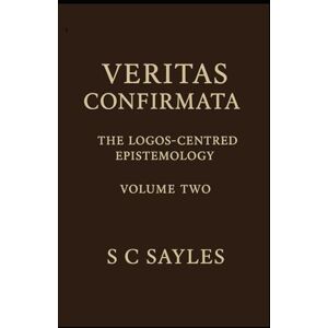 Sayles, S C VERITAS CONFIRMATA: The Logos-Centred Epistemology (Volume Two) Sayles, S C VERITAS CONFIRMATA: The Logos-Centred Epistemology (Volume Two)