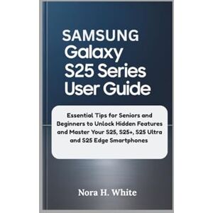 H. White, Nora SAMSUNG GALAXY S25 SERIES USER GUIDE: Essential Tips for Seniors and Beginners to Unlock Hidden Features and Master Your S25, S25+, S25 Ultra and S25 Edge Smartphones H. White, Nora SAMSUNG GALAXY S25 SERIES USER GUIDE: Essential Tips for Seniors and Beginners to Unlock Hidden Features and Master Your S25, S25+, S25 Ultra and S25 Edge Smartphones