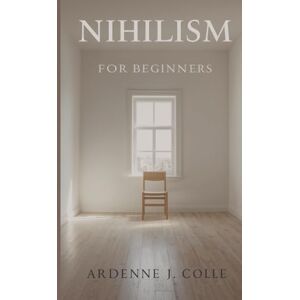 J. Colle, Ardenne Nihilism For Beginners: A Simple Guide To Life Without Meaning J. Colle, Ardenne Nihilism For Beginners: A Simple Guide To Life Without Meaning