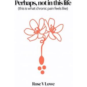 Lowe, Rose V Perhaps, not in this life (this is what chronic pain feels like) Lowe, Rose V Perhaps, not in this life (this is what chronic pain feels like)