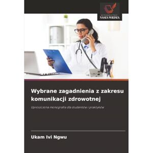 Ngwu, Ukam Ivi Wybrane zagadnienia z zakresu komunikacji zdrowotnej: Uproszczona monografia dla studentów i praktyków Ngwu, Ukam Ivi Wybrane zagadnienia z zakresu komunikacji zdrowotnej: Uproszczona monografia dla studentów i praktyków